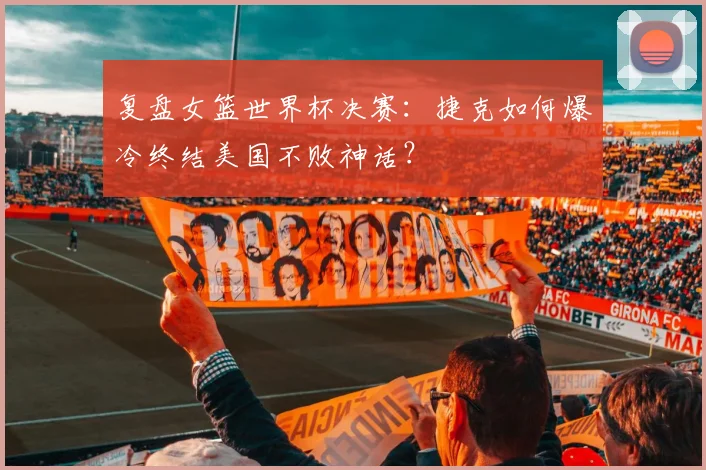 复盘女篮世界杯决赛：捷克如何爆冷终结美国不败神话？