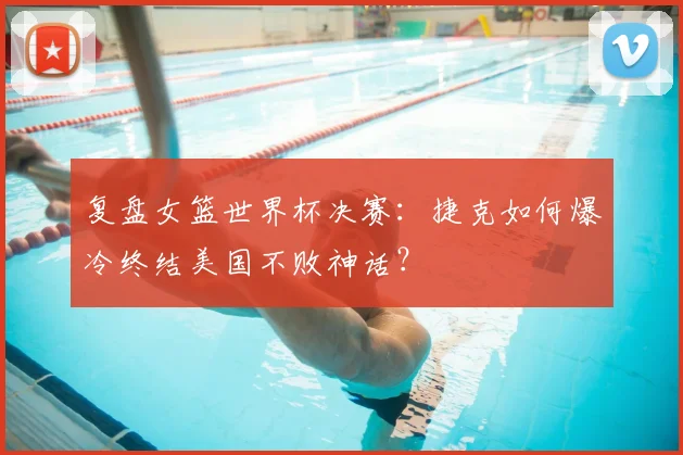 复盘女篮世界杯决赛：捷克如何爆冷终结美国不败神话？