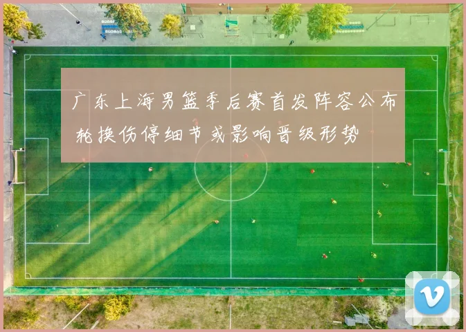 广东上海男篮季后赛首发阵容公布 轮换伤停细节或影响晋级形势