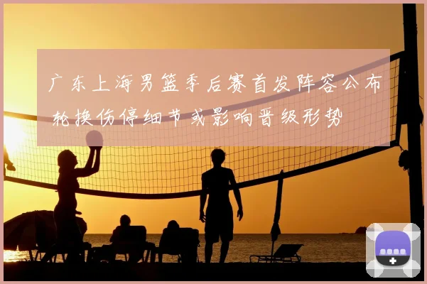 广东上海男篮季后赛首发阵容公布 轮换伤停细节或影响晋级形势