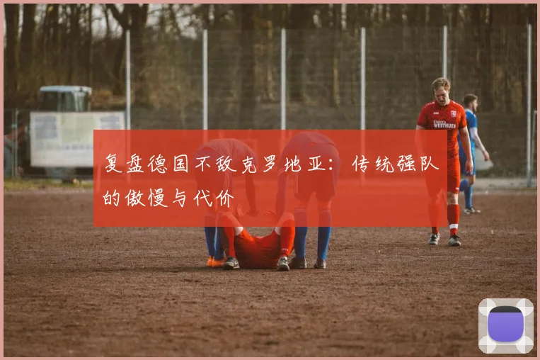 复盘德国不敌克罗地亚:传统强队的傲慢与代价